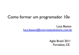 Como formar um programador 10x	


 	

 	

 	

 	

 	

 	

 	

 	

 	

 	

 	

 	

 	

 	

Luca Bastos	

 	

 	

 	

 	

 luca.bastos@concretesolutions.com.br	



 	

 	

 	

 	

 	

 	

 	

 	

 	

 	

 	

 	

Agile Brazil 2011	

 	

 	

 	

 	

 	

 	

 	

 	

 	

 	

 	

 	

 	

Fortaleza, CE	

 