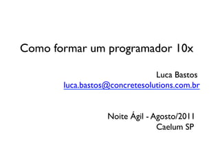Como formar um programador 10x	


 	

 	

 	

 	

 	

 	

 	

 	

 	

 	

 	

 	

 	

 	

Luca Bastos	

 	

 	

 	

 	

 luca.bastos@concretesolutions.com.br	



 	

 	

 	

 	

 	

 	

 	

 	

 	

Noite Ágil - Agosto/2011	

 	

 	

 	

 	

 	

 	

 	

 	

 	

 	

 	

 	

 	

 	

Caelum SP	

 