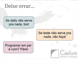 Deixe errar...

Se daily não serve
  pra nada, tire!

                     Se teste não serve pra
                        nada, não faça!

Programar em par
  é ruim? Páre!
 