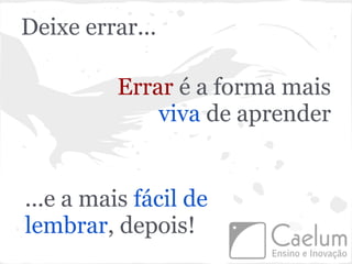 Deixe errar...

          Errar é a forma mais
              viva de aprender


...e a mais fácil de
lembrar, depois!
 