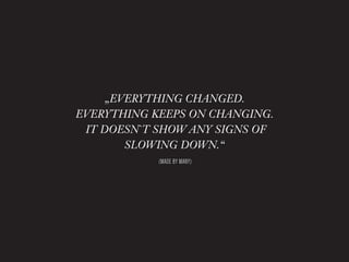 „EVERYTHING CHANGED.
EVERYTHING KEEPS ON CHANGING.
 IT DOESN`T SHOW ANY SIGNS OF
        SLOWING DOWN.“
            (MADE BY MANY)
 