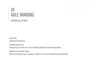 04
                                                                            Sandra Nina Eisele   I   Agile Branding




   AGILE BRANDING
   Entstehung und Idee




. Inspiration:
  Software-Entwicklung
. Paradigmenwechsel:
  Anpassung der Tools an ein durch Wandel geprägtes Entwicklungsumfeld
. Wandel als treibender Motor:
  Nicht auf Veränderungen reagieren, sondern sich mit dem Wandel weiterentwickeln
 