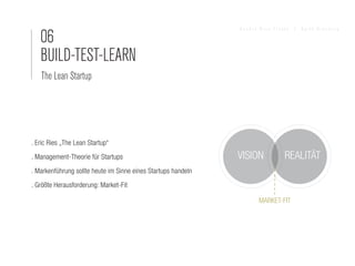 06
                                                               Sandra Nina Eisele   I   Agile Branding




   BUILD-TEST-LEARN
   The Lean Startup




. Eric Ries „The Lean Startup“
. Management-Theorie für Startups                              VISION          REALITÄT
. Markenführung sollte heute im Sinne eines Startups handeln
. Größte Herausforderung: Market-Fit

                                                                      MARKET-FIT
 