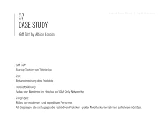 07
                                                                               Sandra Nina Eisele   I   Agile Branding




   CASE STUDY
    Giff Gaff by Albion London




. Giff Gaff:
  Startup Tochter von Telefonica
. Ziel:
  Bekanntmachung des Produkts
. Herausforderung:
  Abbau von Barrieren im Hinblick auf SIM-Only-Netzwerke
. Zielgruppe:
  Milieu der modernen und expeditiven Performer
  All diejenigen, die sich gegen die restriktiven Praktiken großer Mobilfunkunternehmen auflehnen möchten.
 