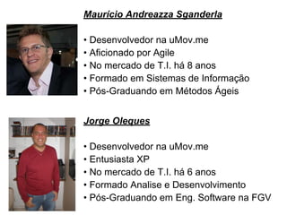 Maurício Andreazza Sganderla
• Desenvolvedor na uMov.me
• Aficionado por Agile
• No mercado de T.I. há 8 anos
• Formado em Sistemas de Informação
• Pós-Graduando em Métodos Ágeis
Jorge Oleques
• Desenvolvedor na uMov.me
• Entusiasta XP
• No mercado de T.I. há 6 anos
• Formado Analise e Desenvolvimento
• Pós-Graduando em Eng. Software na FGV
 