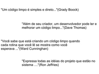 "Além de seu criador, um desenvolvedor pode ler e
melhorar um código limpo..."(Dave Thomas)
"Um código limpo é simples e direto..."(Grady Boock)
"Você sabe que está criando um código limpo quando
cada rotina que você lê se mostra como você
esperava ..."(Ward Cunninghan)
"Expressa todas as idéias do projeto que estão no
sistema ...."(Ron Jeffries)
 