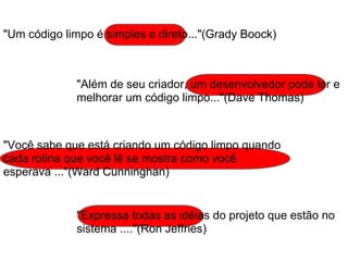 "Além de seu criador, um desenvolvedor pode ler e
melhorar um código limpo..."(Dave Thomas)
"Um código limpo é simples e direto..."(Grady Boock)
"Você sabe que está criando um código limpo quando
cada rotina que você lê se mostra como você
esperava ..."(Ward Cunninghan)
"Expressa todas as idéias do projeto que estão no
sistema ...."(Ron Jeffries)
 
