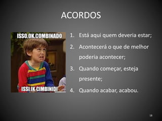ACORDOS
1. Está aqui quem deveria estar;
2. Acontecerá o que de melhor
poderia acontecer;
3. Quando começar, esteja
presente;
4. Quando acabar, acabou.
18
 