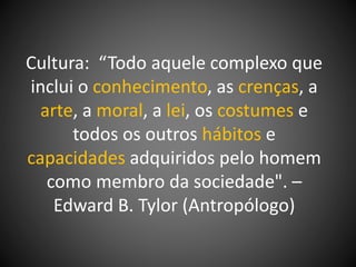 Cultura: “Todo aquele complexo que
inclui o conhecimento, as crenças, a
arte, a moral, a lei, os costumes e
todos os outros hábitos e
capacidades adquiridos pelo homem
como membro da sociedade". –
Edward B. Tylor (Antropólogo)
 