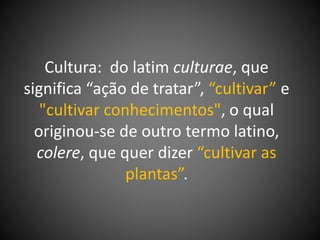 Cultura: do latim culturae, que
significa “ação de tratar”, “cultivar” e
"cultivar conhecimentos", o qual
originou-se de outro termo latino,
colere, que quer dizer “cultivar as
plantas”.
 