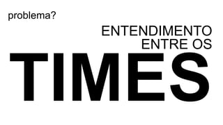 problema?
ENTENDIMENTO
ENTRE OS
 