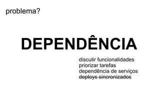 problema?
DEPENDÊNCIA
discutir funcionalidades
priorizar tarefas
dependência de serviços
deploys sincronizados
 