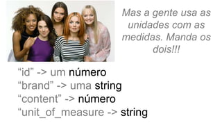 Mas a gente usa as
unidades com as
medidas. Manda os
dois!!!
“id” -> um número
“brand” -> uma string
“content” -> número
“unit_of_measure -> string
 