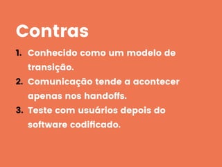 Contras
1. Conhecido como um modelo de
transição.
2. Comunicação tende a acontecer
apenas nos handoffs.
3. Teste com usuários depois do
software codiﬁcado.
 