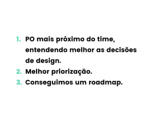 1. PO mais próximo do time,
entendendo melhor as decisões
de design.
2. Melhor priorização.
3. Conseguimos um roadmap.
 