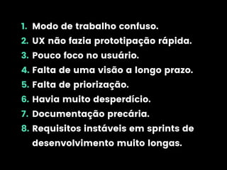 1. Modo de trabalho confuso.
2. UX não fazia prototipação rápida.
3. Pouco foco no usuário.
4. Falta de uma visão a longo prazo.
5. Falta de priorização.
6. Havia muito desperdício.
7. Documentação precária.
8. Requisitos instáveis em sprints de
desenvolvimento muito longas.
 