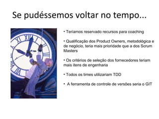 Se pudéssemos voltar no tempo... Teríamos reservado recursos para coaching Qualificação dos Product Owners, metodológica e de negócio, teria mais prioridade que a dos Scrum Masters Os critérios de seleção dos fornecedores teriam mais itens de engenharia Todos os times utilizariam TDD A ferramenta de controle de versões seria o GIT 