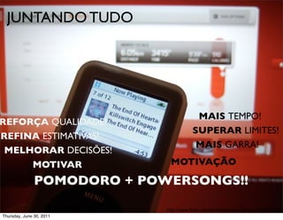 JUNTANDO TUDO




                                         MAIS TEMPO!
REFORÇA QUALIDADE!
                                        SUPERAR LIMITES!
REFINA ESTIMATIVAS!
                                         MAIS GARRA!
 MELHORAR DECISÕES!
     MOTIVAR                  MOTIVAÇÃO

               POMODORO + POWERSONGS!!

                             http://www.flickr.com/photos/saramacgregor/5849002228/
Thursday, June 30, 2011
 