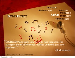 inspiração
                                                           descontração       educação
                                                                               motivação
                                                                      AÇÃO superação
            SONGDORO!
                                                                           concentração




      " É INÉRCIA! Você pode estar para do mas suas ações lhe
        carregam em um movimento retilíneo uniforme para seus
        objetivos! "
                                                    @helmedeiros
http://www.flickr.com/photos/casa4president85/5436249781
Thursday, June 30, 2011
 