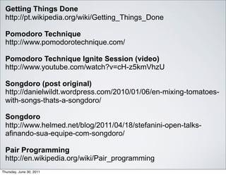 Getting Things Done
  http://pt.wikipedia.org/wiki/Getting_Things_Done

  Pomodoro Technique
  http://www.pomodorotechnique.com/

  Pomodoro Technique Ignite Session (video)
  http://www.youtube.com/watch?v=cH-z5kmVhzU

  Songdoro (post original)
  http://danielwildt.wordpress.com/2010/01/06/en-mixing-tomatoes-
  with-songs-thats-a-songdoro/

  Songdoro
  http://www.helmed.net/blog/2011/04/18/stefanini-open-talks-
  afinando-sua-equipe-com-songdoro/

  Pair Programming
  http://en.wikipedia.org/wiki/Pair_programming
Thursday, June 30, 2011
 