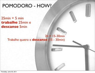 POMODORO - HOW?

25min + 5 min
trabalhe 25min e
descanse 5min 

                                  2h + 15-30min 
         Trabalhe quatro e descanse (15 - 30min)




Thursday, June 30, 2011
 