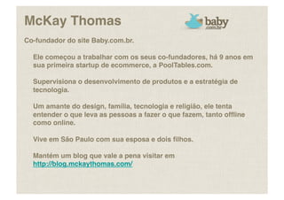 McKay Thomas!
Co-fundador do site Baby.com.br. !

  Ele começou a trabalhar com os seus co-fundadores, há 9 anos em
  sua primeira startup de ecommerce, a PoolTables.com. !

  Supervisiona o desenvolvimento de produtos e a estratégia de
  tecnologia. !

  Um amante do design, família, tecnologia e religião, ele tenta
  entender o que leva as pessoas a fazer o que fazem, tanto ofﬂine
  como online. !

  Vive em São Paulo com sua esposa e dois ﬁlhos.!

  Mantém um blog que vale a pena visitar em
  http://blog.mckaythomas.com/!
 