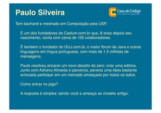 Paulo Silveira!
Tem bacharel e mestrado em Computação pela USP. !

  É um dos fundadores da Caelum.com.br que, 8 anos depois seu
  nascimento, conta com cerca de 100 colaboradores.!

  É também o fundador do GUJ.com.br, o maior fórum de Java e outras
  linguagens em língua portuguesa, com mais de 1.5 milhões de
  mensagens.!

  Paulo resolveu encarar um novo desaﬁo do zero: criar uma editora.
  Junto com Adriano Almeida e parceiros, parecia uma ideia bastante
  arriscada participar em um mercado ameaçado por todos os lados. !

  Como entrar no jogo? !

  A resposta é simples: sendo você a ameaça ao modelo antigo.!
 