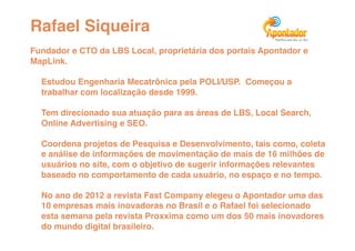Rafael Siqueira!
Fundador e CTO da LBS Local, proprietária dos portais Apontador e
MapLink. !

  Estudou Engenharia Mecatrônica pela POLI/USP. Começou a
  trabalhar com localização desde 1999. !

  Tem direcionado sua atuação para as áreas de LBS, Local Search,
  Online Advertising e SEO. !

  Coordena projetos de Pesquisa e Desenvolvimento, tais como, coleta
  e análise de informações de movimentação de mais de 16 milhões de
  usuários no site, com o objetivo de sugerir informações relevantes
  baseado no comportamento de cada usuário, no espaço e no tempo. !

  No ano de 2012 a revista Fast Company elegeu o Apontador uma das
  10 empresas mais inovadoras no Brasil e o Rafael foi selecionado
  esta semana pela revista Proxxima como um dos 50 mais inovadores
  do mundo digital brasileiro.!
 