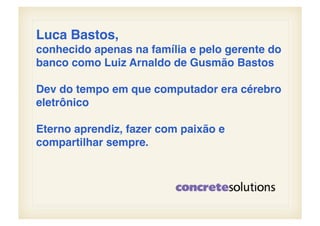 Luca Bastos, !
conhecido apenas na família e pelo gerente do
banco como Luiz Arnaldo de Gusmão Bastos!

Dev do tempo em que computador era cérebro
eletrônico!

Eterno aprendiz, fazer com paixão e
compartilhar sempre.!
 
