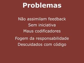 Problemas
Não assimilam feedback
Sem iniciativa
Maus codificadores
Fogem da responsabilidade
Descuidados com código
 