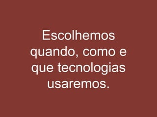 Escolhemos
quando, como e
que tecnologias
usaremos.
 