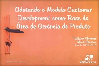 Adotando o Modelo Customer
Development como Base da
Área de Gerência de Produto
© 2013 | DBServer – Todos os direitos reservados
Tatiana Ximenes
Mario Bastos
Brasília, 28/04/2013
 