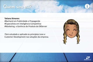 Quem sou eu?
Tatiana Ximenes
#Bacharel em Publicidade e Propaganda
#Especialista em Inteligência Competitiva
#Marketing e Gerência de Produto da DBServer
!Tem estudado e aplicado os princípios Lean e
Customer Development nas soluções da empresa.
 