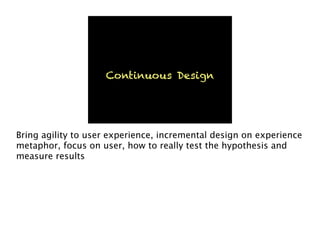 Continuous Design
Bring agility to user experience, incremental design on experience
metaphor, focus on user, how to really test the hypothesis and
measure results
 