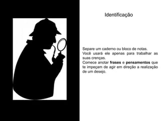 Separe um caderno ou bloco de notas. Você usará ele apenas para trabalhar as suas crenças. Comece anotar frases e pensamentos que te impeçam de agir em direção a realização de um desejo. 
Identificação  