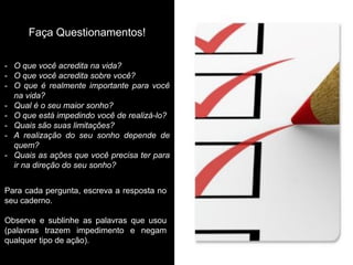 -O que você acredita na vida? 
-O que você acredita sobre você? 
-O que é realmente importante para você na vida? 
-Qual é o seu maior sonho? 
-O que está impedindo você de realizá-lo? 
-Quais são suas limitações? 
-A realização do seu sonho depende de quem? 
-Quais as ações que você precisa ter para ir na direção do seu sonho? 
Faça Questionamentos! 
Para cada pergunta, escreva a resposta no seu caderno. 
Observe e sublinhe as palavras que usou (palavras trazem impedimento e negam qualquer tipo de ação).  