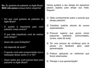 Vamos quebrar o seu desejo em pequenos passos (ações) para atingir sua meta. Seguem: 
1)Obter conhecimento sobre o assunto que desejo palestrar; 
2)Trabalhar oratória através de cursos especializados ; 
3)Procurar lugares que possa iniciar pequenas palestras (comunidades, cursos, salas de aula); 
4)Ter uma pessoa de confiança para te passar um feedback após cada apresentação; 
5)Praticar aplicando as melhorias que foram observadas; 
6)Planejar a sua apresentação! 
Ex: Eu gostaria de palestrar no Agile Brazil, MAS não posso porque tenho vergonha! 
-Por que você gostaria de palestrar no Agile Brazil? 
-O quanto é importante para você palestrar nesse evento? 
-O que esta impedindo você de realizar esse desejo? 
-Quais são suas limitações? 
-Isto depende de você? 
-O quanto você está comprometido com a realização desse sonho (1 a 10)? 
-Quais ações que você precisa fazer para palestrar no Agile Brazil?  