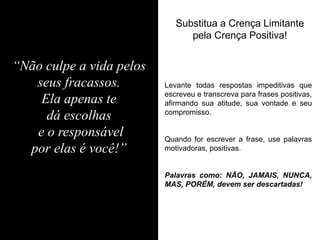 Substitua a Crença Limitante pela Crença Positiva! 
Levante todas respostas impeditivas que escreveu e transcreva para frases positivas, afirmando sua atitude, sua vontade e seu compromisso. Quando for escrever a frase, use palavras motivadoras, positivas. Palavras como: NÃO, JAMAIS, NUNCA, MAS, PORÉM, devem ser descartadas! 
“Não culpe a vida pelos seus fracassos. Ela apenas te dá escolhas e o responsável por elas é você!”  