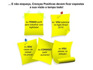 eu TENHO perfil 
para trabalhar com 
Agilidade! 
eu VOU palestrar 
no Agile Brazil 
2015! 
eu VOU passar na seleção! 
eu CONSIGO pedir aumento! 
eu SOU capaz de passar na prova! 
... E não esqueça, Crenças Positivas devem ficar expostas a sua visão o tempo todo!  