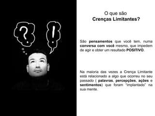 São pensamentos que você tem, numa conversa com você mesmo, que impedem de agir e obter um resultado POSITIVO. Na maioria das vezes a Crença Limitante está relacionado a algo que ocorreu no seu passado ( palavras, percepções, ações e sentimentos) que foram “implantado” na sua mente. 
O que são Crenças Limitantes?  