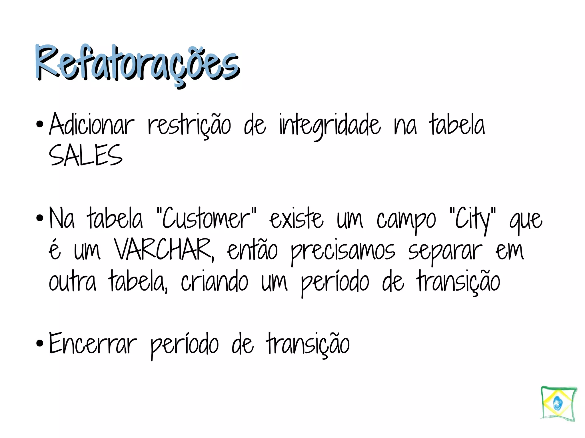 RReeffaattoorraaççõõeess ● Adicionar restrição de integridade na tabela SALES ● Na tabela “Customer” existe um campo “City” que é um VARCHAR, então precisamos separar em outra tabela, criando um período de transição ● Encerrar período de transição 