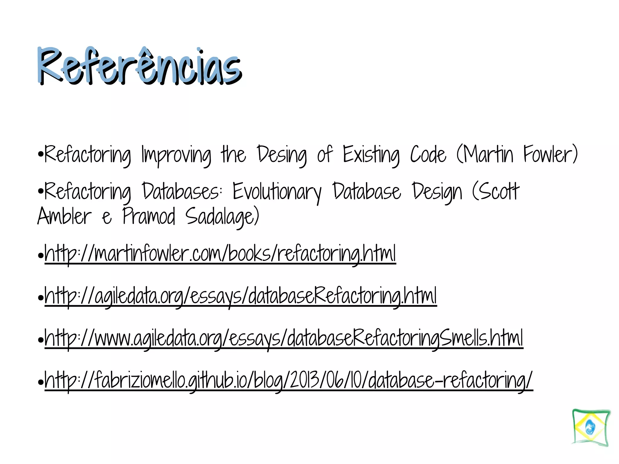 RReeffeerrêênncciiaass ●Refactoring Improving the Desing of Existing Code (Martin Fowler) ●Refactoring Databases: Evolutionary Database Design (Scott Ambler e Pramod Sadalage) ●http://martinfowler.com/books/refactoring.html ●http://agiledata.org/essays/databaseRefactoring.html ●http://www.agiledata.org/essays/databaseRefactoringSmells.html ●http://fabriziomello.github.io/blog/2013/06/10/database-refactoring/ 