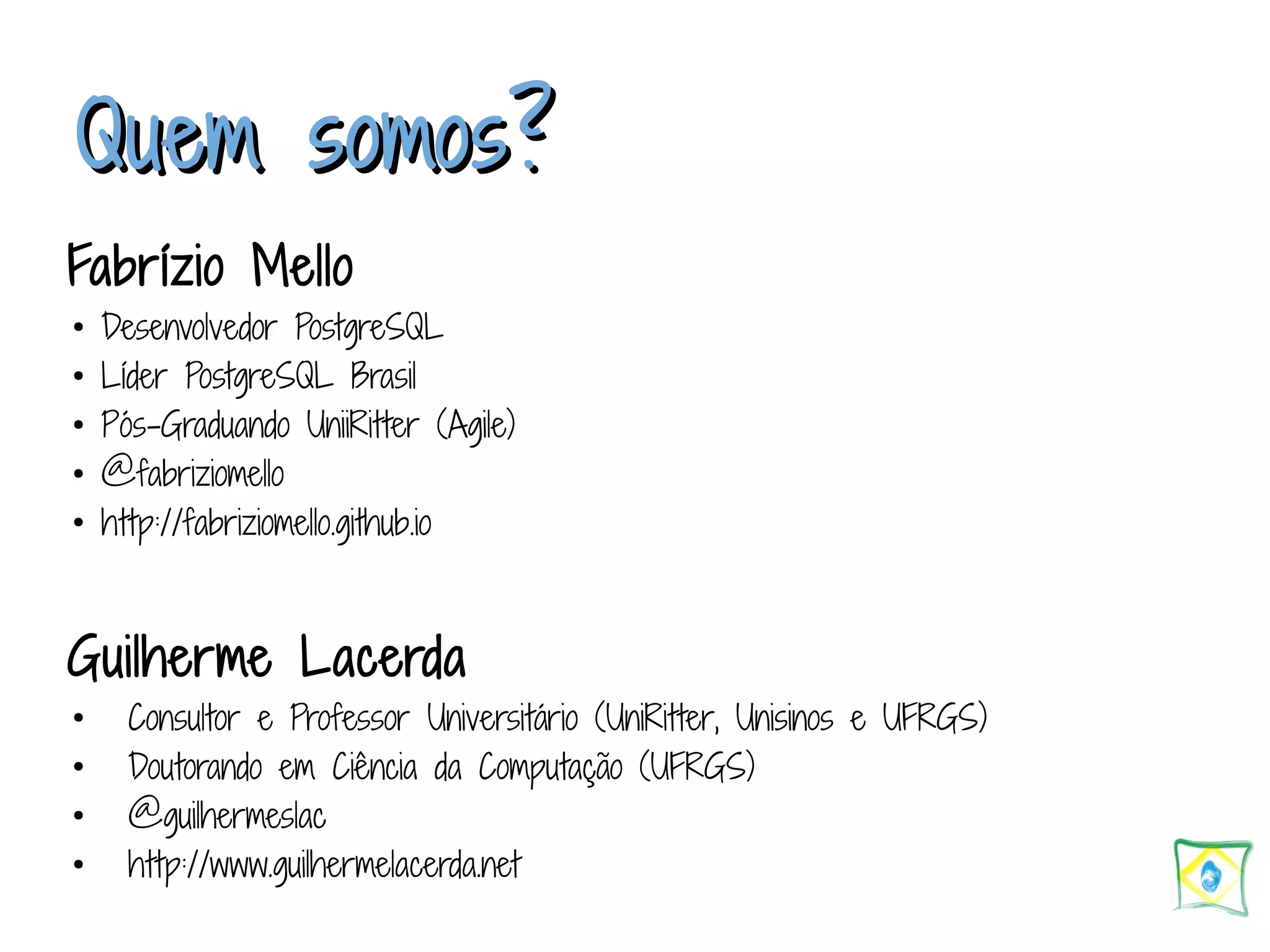 QQuueemm ssoommooss?? Fabrízio Mello ● Desenvolvedor PostgreSQL ● Líder PostgreSQL Brasil ● Pós-Graduando UniiRitter (Agile) ● @fabriziomello ● http://fabriziomello.github.io Guilherme Lacerda ● Consultor e Professor Universitário (UniRitter, Unisinos e UFRGS) ● Doutorando em Ciência da Computação (UFRGS) ● @guilhermeslac ● http://www.guilhermelacerda.net 
