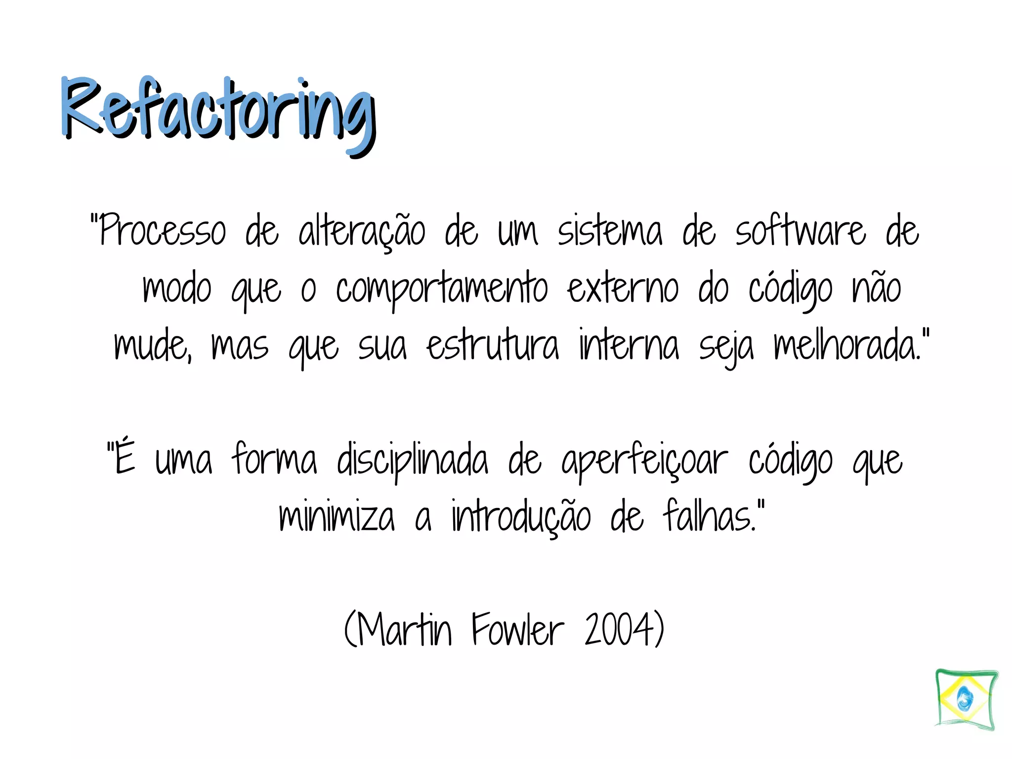 RReeffaaccttoorriinngg ”Processo de alteração de um sistema de software de modo que o comportamento externo do código não mude, mas que sua estrutura interna seja melhorada.” ”É uma forma disciplinada de aperfeiçoar código que minimiza a introdução de falhas.” (Martin Fowler 2004) 