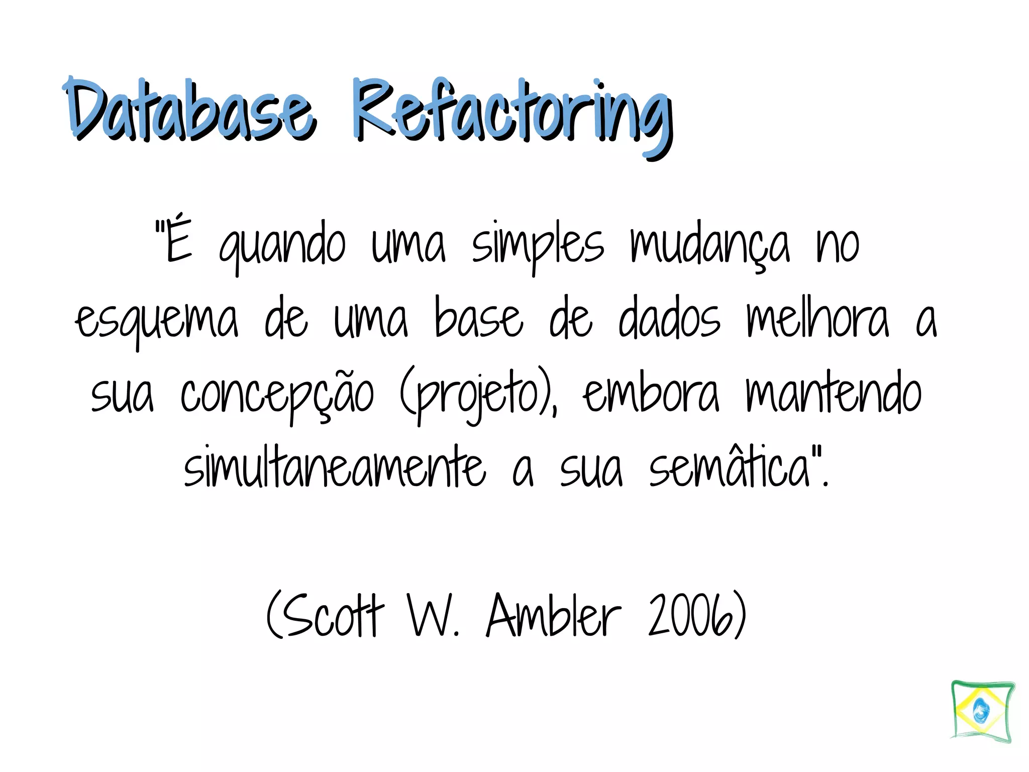 DDaattaabbaassee RReeffaaccttoorriinngg “É quando uma simples mudança no esquema de uma base de dados melhora a sua concepção (projeto), embora mantendo simultaneamente a sua semâtica". (Scott W. Ambler 2006) 