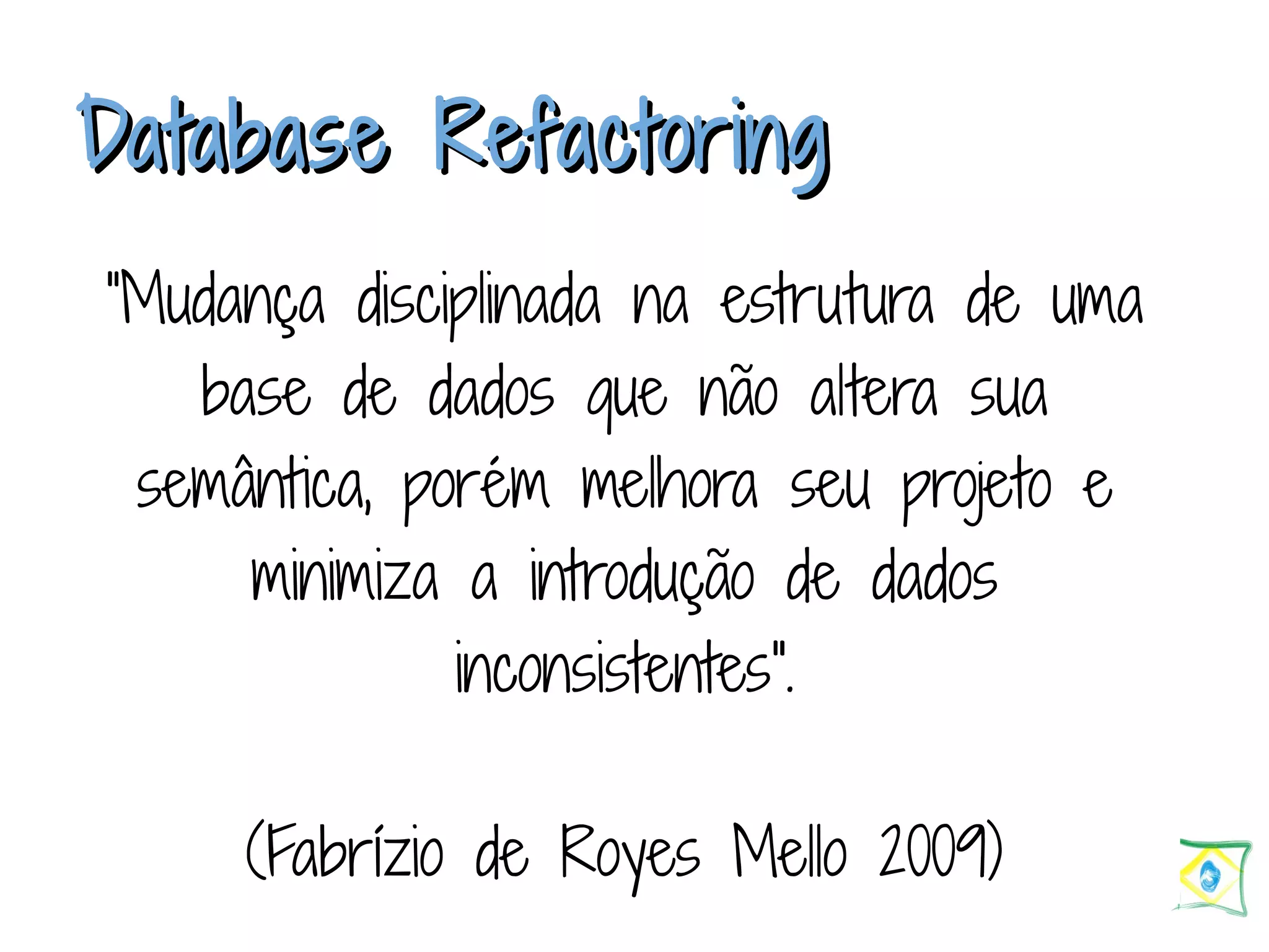 DDaattaabbaassee RReeffaaccttoorriinngg “Mudança disciplinada na estrutura de uma base de dados que não altera sua semântica, porém melhora seu projeto e minimiza a introdução de dados inconsistentes". (Fabrízio de Royes Mello 2009) 