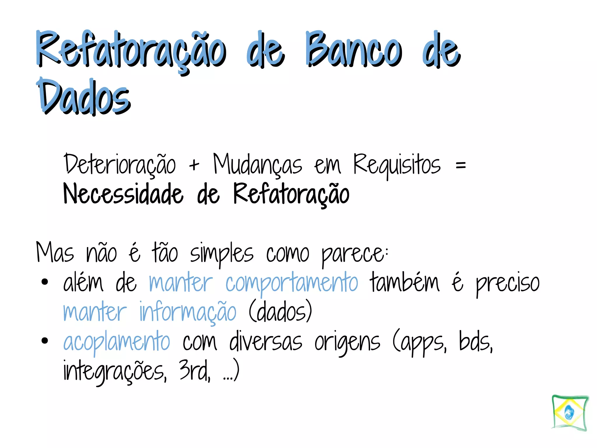Refatoração ddee BBaannccoo ddee DDaaddooss Deterioração + Mudanças em Requisitos = Necessidade de Refatoração Mas não é tão simples como parece: ● além de manter comportamento também é preciso manter informação (dados) ● acoplamento com diversas origens (apps, bds, integrações, 3rd, ...) 