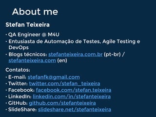 About me
Stefan Teixeira
• QA Engineer @ M4U
• Entusiasta de Automação de Testes, Agile Testing e
DevOps
• Blogs técnicos: stefanteixeira.com.br (pt-br) /
stefanteixeira.com (en)
Contatos:
• E-mail: stefanfk@gmail.com
• Twitter: twitter.com/stefan_teixeira
• Facebook: facebook.com/stefan.teixeira
• LinkedIn: linkedin.com/in/stefanteixeira
• GitHub: github.com/stefanteixeira
• SlideShare: slideshare.net/stefanteixeira
 