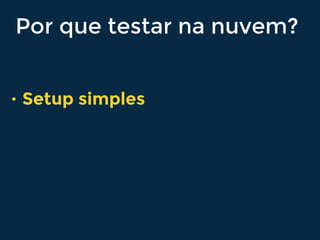 Por que testar na nuvem?
• Setup simples
 