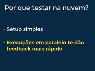 Por que testar na nuvem?
• Setup simples
• Execuções em paralelo te dão
feedback mais rápido
 